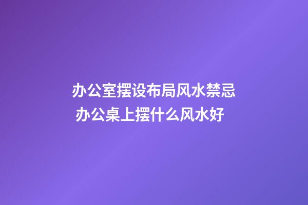 办公室摆设布局风水禁忌 办公桌上摆什么风水好